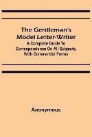 The Gentleman's Model Letter-writer; A Complete Guide to Correspondence on All Subjects, with Commercial Forms