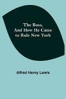 The Boss, and How He Came to Rule New York - Alfred Henry Lewis - cover