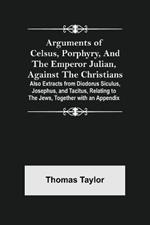 Arguments of Celsus, Porphyry, and the Emperor Julian, Against the Christians; Also Extracts from Diodorus Siculus, Josephus, and Tacitus, Relating to the Jews, Together with an Appendix