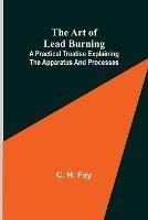 The Art of Lead Burning; A practical treatise explaining the apparatus and processes. - C H Fay - cover