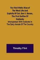 The First White Man of the West Life And Exploits Of Col. Dan'l. Boone, The First Settler Of Kentucky; Interspersed With Incidents In The Early Annals Of The Country.