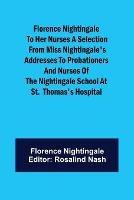 Florence Nightingale to her Nurses A selection from Miss Nightingale's addresses to probationers and nurses of the Nightingale school at St. Thomas's hospital