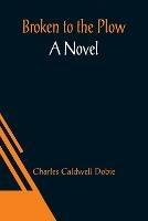 Broken to the Plow; A Novel - Charles Caldwell Dobie - cover