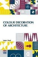 Colour Decoration Of Architecture: Treating On Colour And Decoration Of The Interiors And Exteriors Of Buildings. With Historical Notices Of The Art And Practice Of Colour Decoration In Italy, France, Germany And England. For The Use Of Decorators And Students - James Ward - cover