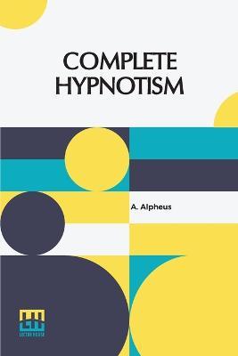 Complete Hypnotism: Mesmerism, Mind-Reading, And Spiritualism How To Hypnotize: Being An Exhaustive And Practical System Of Method, Application And Use - A Alpheus - cover