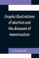 Graphic illustrations of abortion and the diseases of menstruation; Consisting of Twelve Plates from Drawings Engraved on Stone, and Coloured by Mr. J. Perry, and Two Copper-plates from the Philosophical Transactions, Coloured by the Same Artist. the Whole