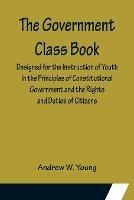 The Government Class Book; Designed for the Instruction of Youth in the Principles of Constitutional Government and the Rights and Duties of Citizens. - Andrew W Young - cover
