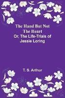 The Hand but Not the Heart; Or, The Life-Trials of Jessie Loring - T S Arthur - cover