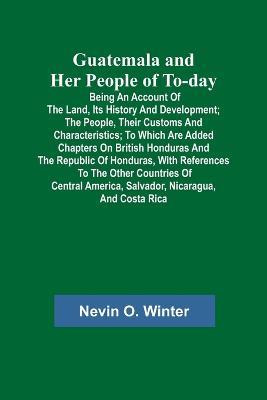 Guatemala and Her People of To-day; Being an Account of the Land, Its History and Development; the People, Their Customs and Characteristics; to Which Are Added Chapters on British Honduras and the Republic of Honduras, with References to the Other Countri - Nevin O Winter - cover