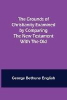The Grounds of Christianity Examined by Comparing The New Testament with the Old - George Bethune English - cover