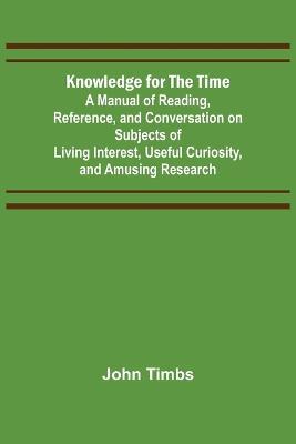 Knowledge for the Time; A Manual of Reading, Reference, and Conversation on Subjects of Living Interest, Useful Curiosity, and Amusing Research - John Timbs - cover