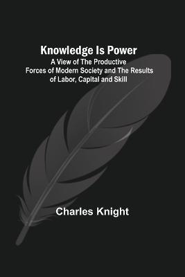 Knowledge Is Power: A View of the Productive Forces of Modern Society and the Results of Labor, Capital and Skill. - Charles Knight - cover