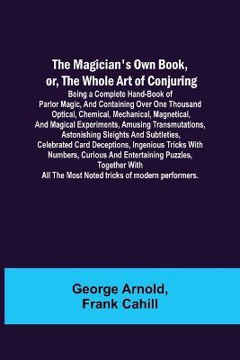 The Magician's Own Book, or, the Whole Art of Conjuring; Being a complete hand-book of parlor magic, and containing over one thousand optical, chemical, mechanical, magnetical, and magical experiments, amusing transmutations, astonishing sleights and subtletie - George Arnold,Frank Cahill - cover