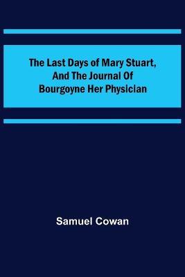 The Last Days of Mary Stuart, and the journal of Bourgoyne her physician - Samuel Cowan - cover