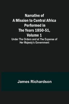 Narrative of a Mission to Central Africa Performed in the Years 1850-51, Volume 1; Under the Orders and at the Expense of Her Majesty's Government - James Richardson - cover