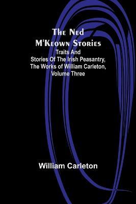 The Ned M'Keown Stories; Traits And Stories Of The Irish Peasantry, The Works of William Carleton, Volume Three - William Carleton - cover