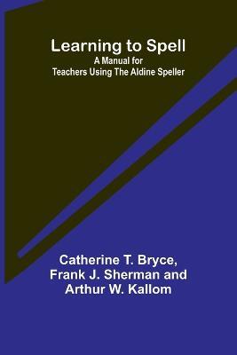 Learning to Spell: A Manual for Teachers Using the Aldine Speller - Catherine T Bryce,Frank J Sherman and Arthur W Kallom - cover