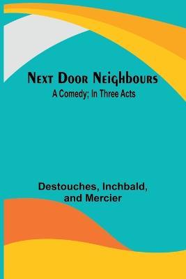 Next Door Neighbours: A Comedy; In Three Acts - Destouches,Inchbald - cover