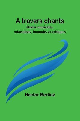 A travers chants: etudes musicales, adorations, boutades et critiques - Hector Berlioz - cover