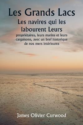 Les Grands Lacs Les navires qui les labourent Leurs propriétaires, leurs marins et leurs cargaisons, avec un bref historique de nos mers intérieures - James Olivier Curwood - cover