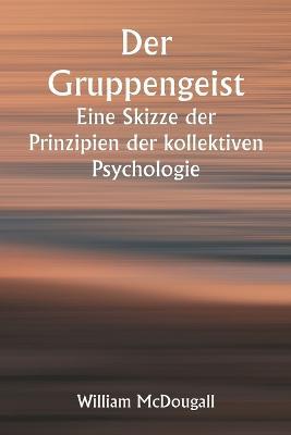 Der Gruppengeist Eine Skizze der Prinzipien der kollektiven Psychologie; Mit einigen Versuchen, sie auf die Interpretation des nationalen Lebens und Charakters anzuwenden - William McDougall - cover