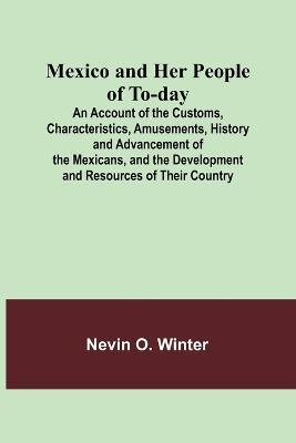 Mexico and Her People of To-day; An Account of the Customs, Characteristics, Amusements, History and Advancement of the Mexicans, and the Development and Resources of Their Country - Nevin O Winter - cover