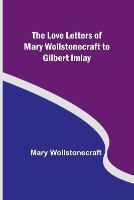 The Love Letters of Mary Wollstonecraft to Gilbert Imlay - Mary Wollstonecraft - cover