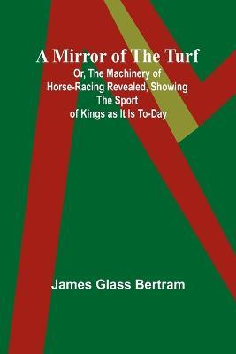 A Mirror of the Turf; Or, The Machinery of Horse-Racing Revealed, Showing the Sport of Kings as It Is To-Day - James Glass Bertram - cover