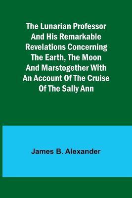 The Lunarian Professor and His Remarkable Revelations Concerning the Earth, the Moon and MarsTogether with An Account of the Cruise of the Sally Ann - James Alexander - cover