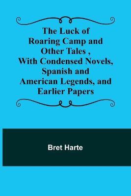 The Luck of Roaring Camp and Other Tales, With Condensed Novels, Spanish and American Legends, and Earlier Papers - Bret Harte - cover
