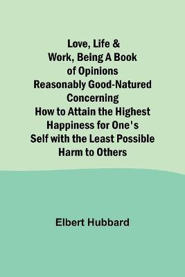 Love, Life & Work, Being a Book of Opinions Reasonably Good-Natured Concerning How to Attain the Highest Happiness for One's Self with the Least Possible Harm to Others - Elbert Hubbard - cover