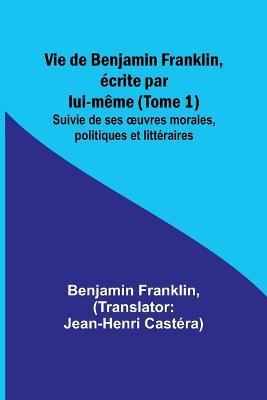 Vie de Benjamin Franklin, ecrite par lui-meme (Tome 1); Suivie de ses oeuvres morales, politiques et litteraires - Benjamin Franklin - cover
