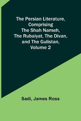 The Persian Literature, Comprising The Shah Nameh, The Rubaiyat, The Divan, and The Gulistan, Volume 2 - Sadi,James Ross - cover