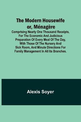 The Modern Housewife or, Ménagère; Comprising Nearly One Thousand Receipts, for the Economic and Judicious Preparation of Every Meal of the Day, with those of The Nursery and Sick Room, and Minute Directions for Family Management in All its Branches. - Alexis Soyer - cover