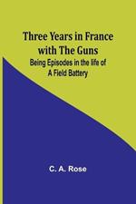 Three years in France with the Guns: Being Episodes in the life of a Field Battery