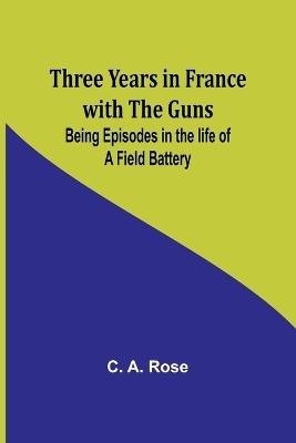 Three years in France with the Guns: Being Episodes in the life of a Field Battery - C A Rose - cover