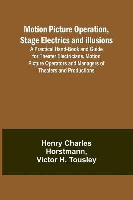 Motion Picture Operation, Stage Electrics and Illusions; A Practical Hand-book and Guide for Theater Electricians, Motion Picture Operators and Managers of Theaters and Productions - Henry Charles Horstmann,Victor H Tousley - cover