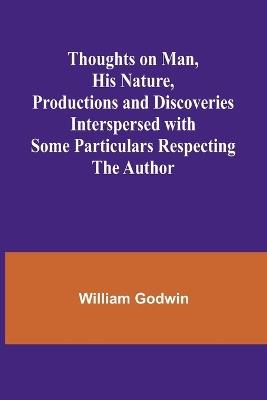 Thoughts on Man, His Nature, Productions and Discoveries Interspersed with Some Particulars Respecting the Author - William Godwin - cover