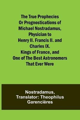 The true prophecies or prognostications of Michael Nostradamus, physician to Henry II. Francis II. and Charles IX. Kings of France, and one of the best astronomers that ever were - Nostradamus - cover