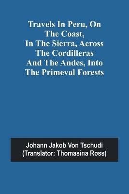 Travels in Peru, on the Coast, in the Sierra, Across the Cordilleras and the Andes, into the Primeval Forests - Johann Jakob Von Tschudi - cover