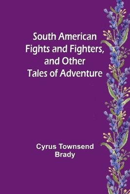 South American Fights and Fighters, and Other Tales of Adventure - Cyrus Townsend Brady - cover