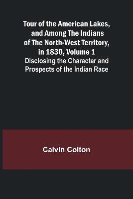 Tour of the American Lakes, and Among the Indians of the North-West Territory, in 1830, Volume 1 Disclosing the Character and Prospects of the Indian Race - Calvin Colton - cover