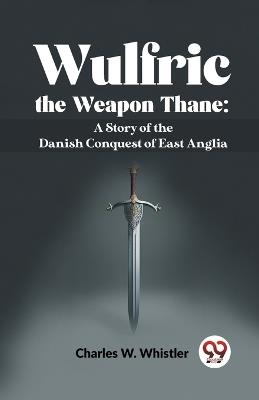 Wulfric The Weapon Thane: A Story Of The Danish Conquest Of East Anglia - Whistler Charles W - cover