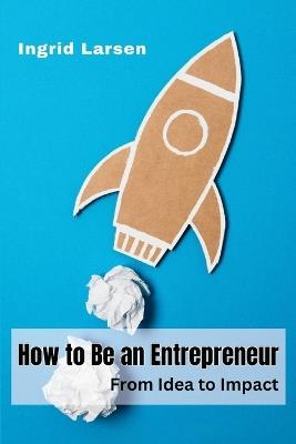 How to Be an Entrepreneur: From Idea to Impact - Ingrid Larsen - cover