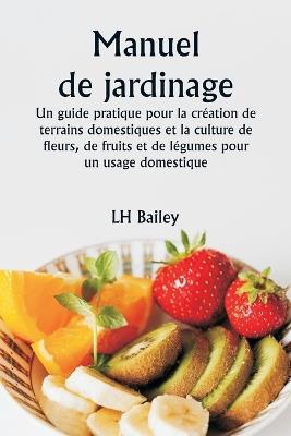 Manuel de jardinage Un guide pratique pour la cr?ation de terrains domestiques et la culture de fleurs, de fruits et de l?gumes pour un usage domestique - Lh Bailey - cover