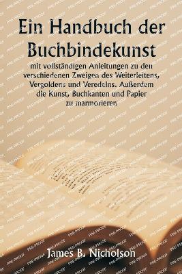 Ein Handbuch der Buchbindekunst mit vollst?ndigen Anleitungen zu den verschiedenen Zweigen des Weiterleitens, Vergoldens und Veredelns. Au?erdem die Kunst, Buchkanten und Papier zu marmorieren. - James B Nicholson - cover