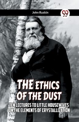 The Ethics Of The Dust Ten Lectures To Little Housewives On The Elements Of Crystallization - John Ruskin - cover