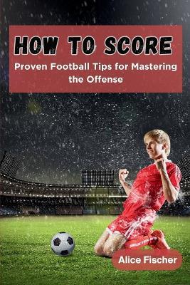 How to Score: Proven Football Tips for Mastering the Offense - Alice Fischer - cover