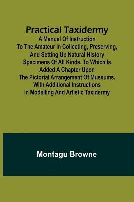 Practical Taxidermy; A manual of instruction to the amateur in collecting, preserving, and setting up natural history specimens of all kinds. To which is added a chapter upon the pictorial arrangement of museums. With additional instructions in modelling a - Montagu Browne - cover