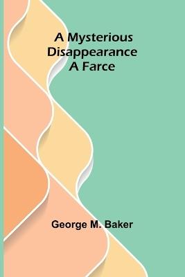 A Mysterious Disappearance: A Farce - George M Baker - cover